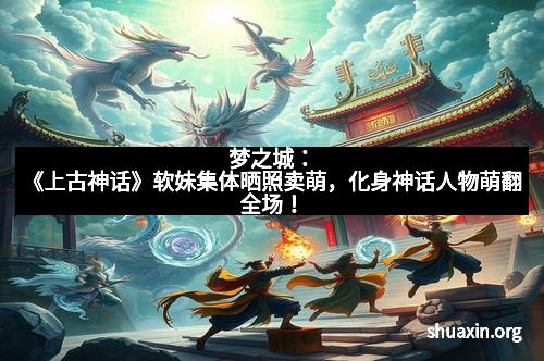 梦之城：《上古神话》软妹集体晒照卖萌，化身神话人物萌翻全场！